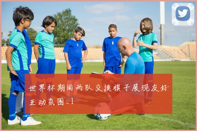 世界杯期间两队交换旗子展现友好互动氛围_1