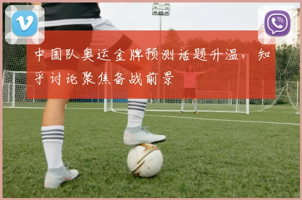 中国队奥运金牌预测话题升温,知乎讨论聚焦备战前景
