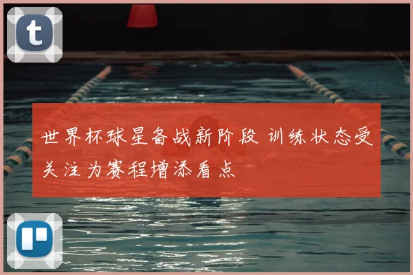 世界杯球星备战新阶段 训练状态受关注为赛程增添看点
