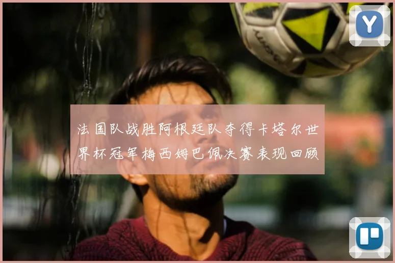 法国队战胜阿根廷队夺得卡塔尔世界杯冠军梅西姆巴佩决赛表现回顾