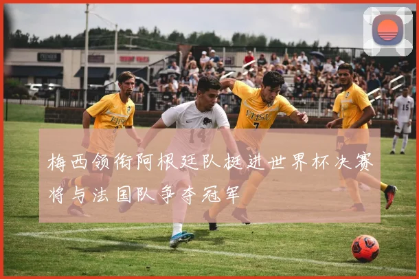 梅西领衔阿根廷队挺进世界杯决赛将与法国队争夺冠军