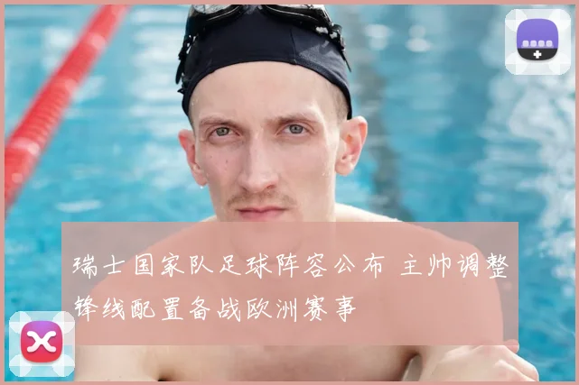 瑞士国家队足球阵容公布 主帅调整锋线配置备战欧洲赛事