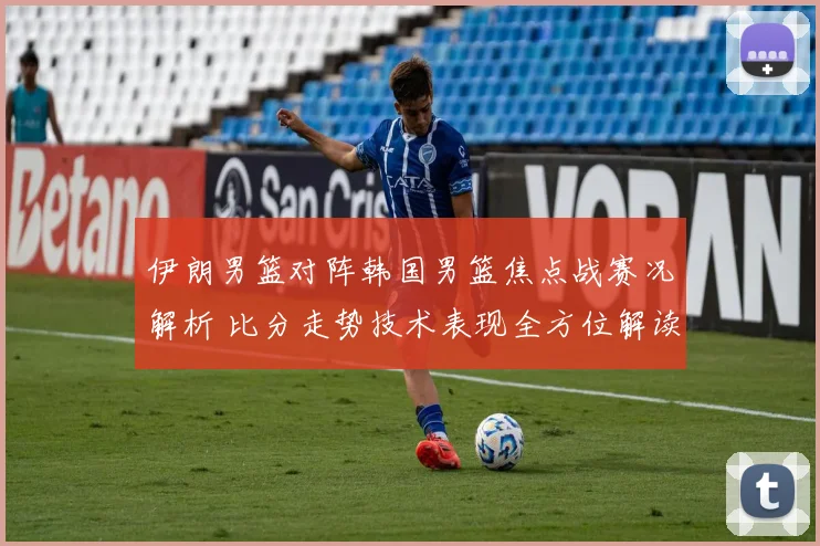 伊朗男篮对阵韩国男篮焦点战赛况解析 比分走势技术表现全方位解读