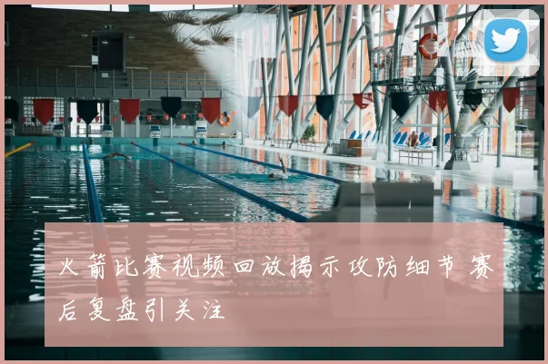 火箭比赛视频回放揭示攻防细节 赛后复盘引关注