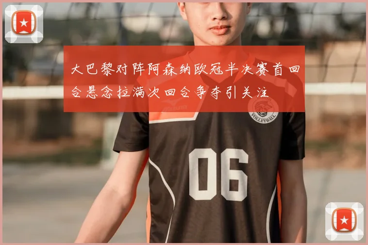 大巴黎对阵阿森纳欧冠半决赛首回合悬念拉满次回合争夺引关注