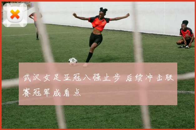 武汉女足亚冠八强止步 后续冲击联赛冠军成看点