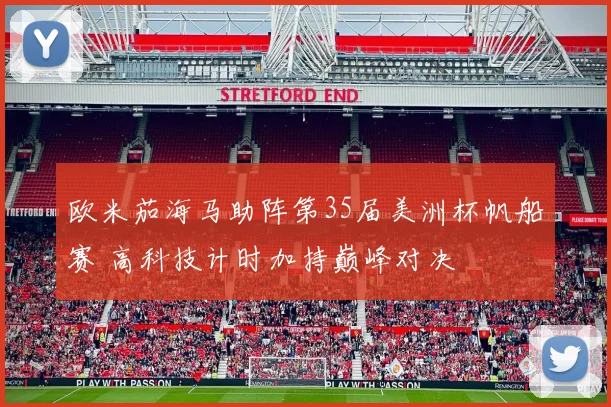 欧米茄海马助阵第35届美洲杯帆船赛 高科技计时加持巅峰对决