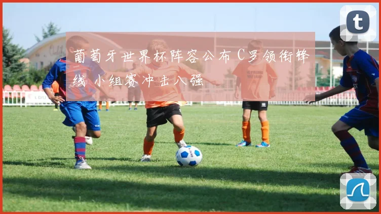 葡萄牙世界杯阵容公布 C罗领衔锋线 小组赛冲击八强