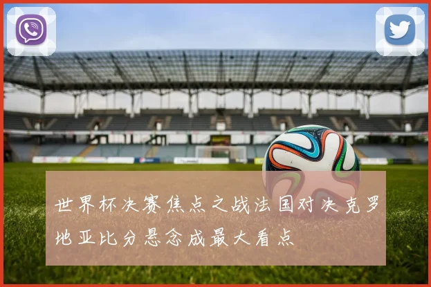 世界杯决赛焦点之战法国对决克罗地亚比分悬念成最大看点