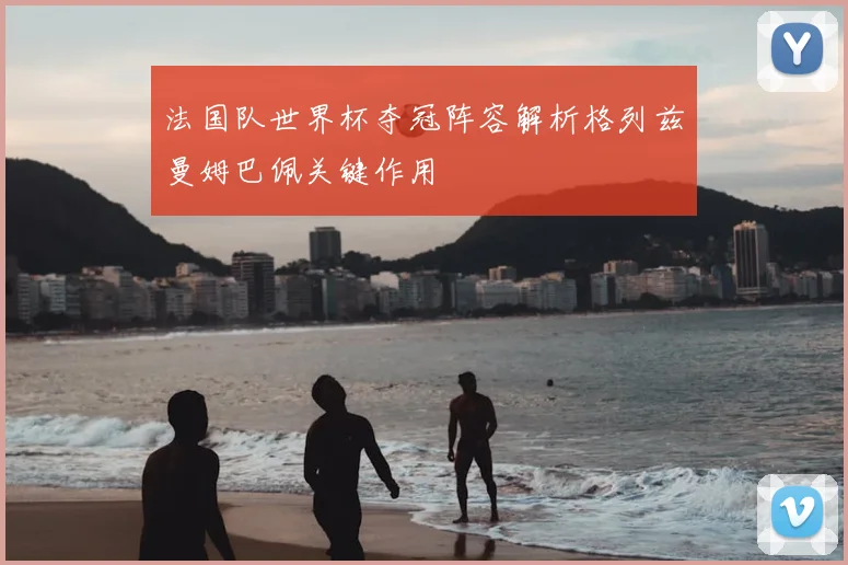 法国队世界杯夺冠阵容解析格列兹曼姆巴佩关键作用