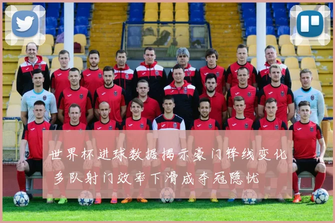 世界杯进球数据揭示豪门锋线变化 多队射门效率下滑成夺冠隐忧