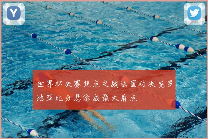 世界杯决赛焦点之战法国对决克罗地亚比分悬念成最大看点