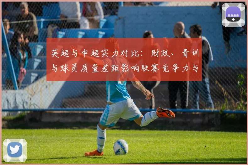 英超与中超实力对比：财政、青训与球员质量差距影响联赛竞争力与吸引力