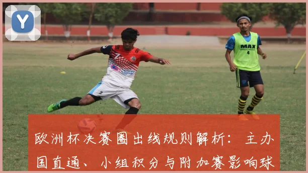 欧洲杯决赛圈出线规则解析：主办国直通、小组积分与附加赛影响球队备战