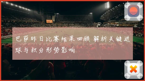 巴萨昨日比赛结果回顾 解析关键进球与积分形势影响