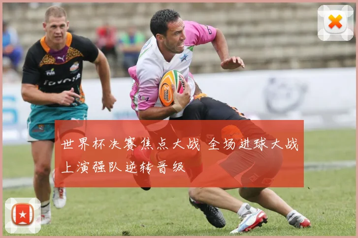 世界杯决赛焦点大战 全场进球大战上演强队逆转晋级