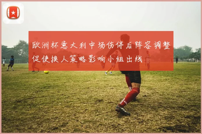 欧洲杯意大利中场伤停后阵容调整促使换人策略影响小组出线