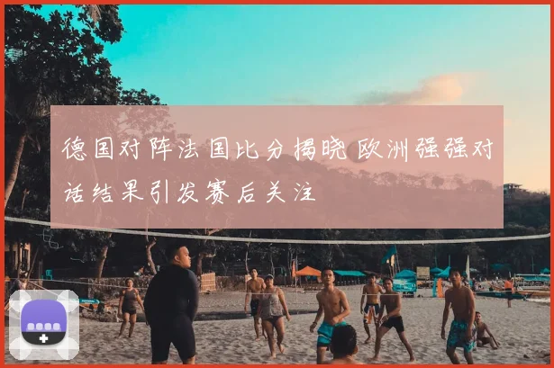 德国对阵法国比分揭晓 欧洲强强对话结果引发赛后关注
