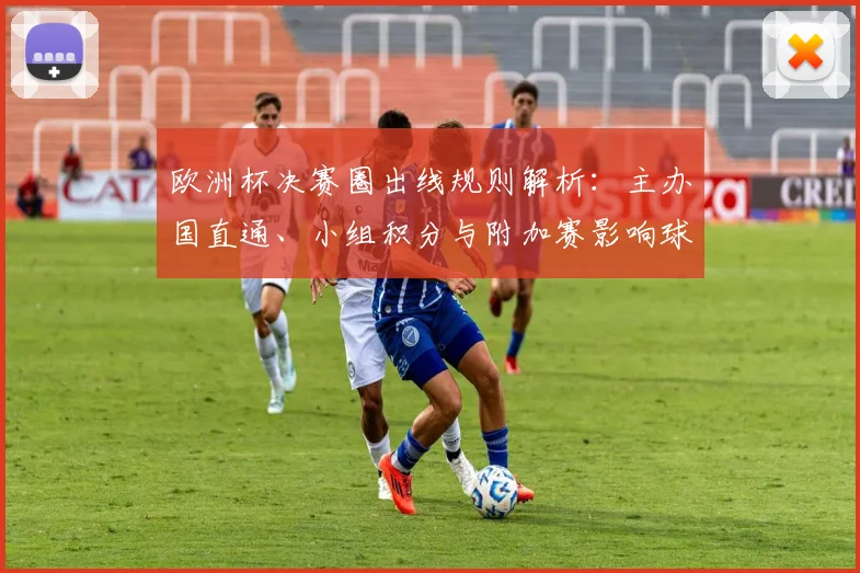欧洲杯决赛圈出线规则解析：主办国直通、小组积分与附加赛影响球队备战