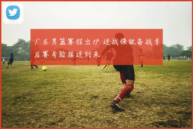 广东男篮赛程出炉 连战强敌备战季后赛考验接连到来