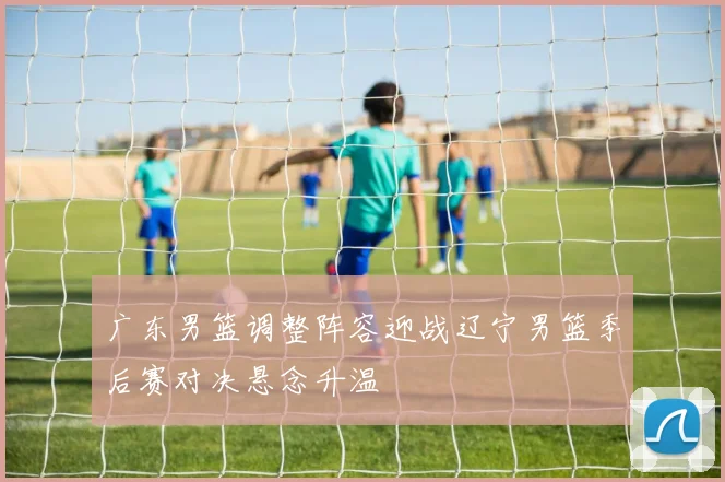 广东男篮调整阵容迎战辽宁男篮季后赛对决悬念升温