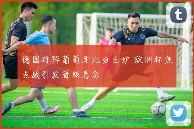 德国对阵葡萄牙比分出炉 欧洲杯焦点战引发晋级悬念
