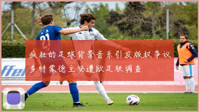 疯狂的足球背景音乐引发版权争议多特蒙德主场遭欧足联调查