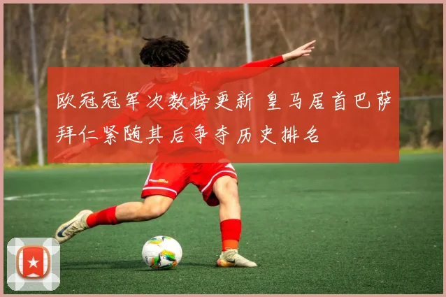 欧冠冠军次数榜更新 皇马居首巴萨拜仁紧随其后争夺历史排名