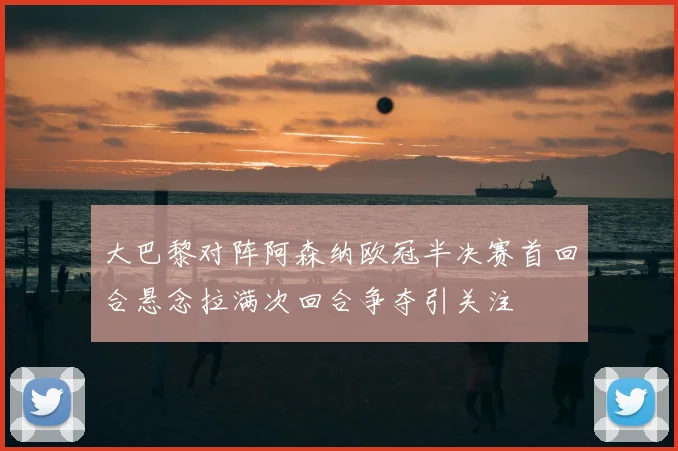 大巴黎对阵阿森纳欧冠半决赛首回合悬念拉满次回合争夺引关注