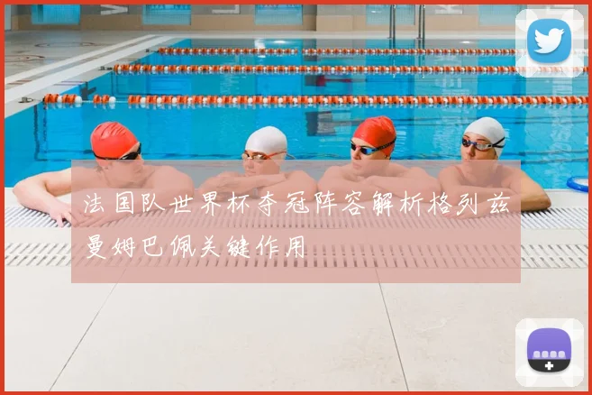 法国队世界杯夺冠阵容解析格列兹曼姆巴佩关键作用