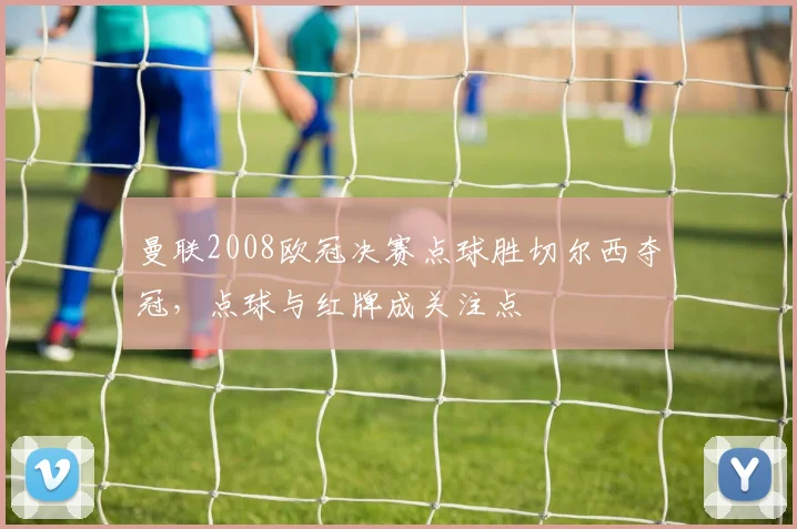 曼联2008欧冠决赛点球胜切尔西夺冠，点球与红牌成关注点