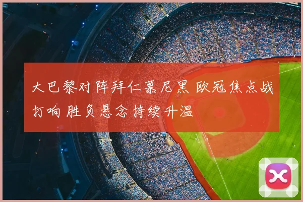 大巴黎对阵拜仁慕尼黑 欧冠焦点战打响 胜负悬念持续升温