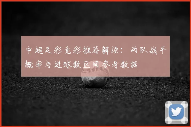 中超足彩竞彩推荐解读：两队战平概率与进球数区间参考数据