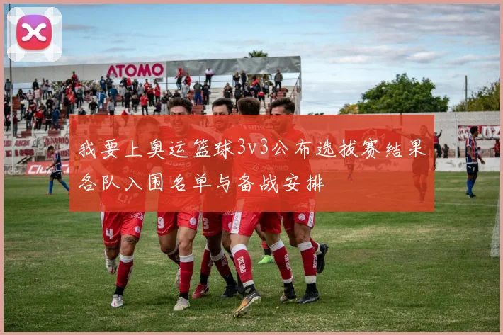 我要上奥运篮球3v3公布选拔赛结果各队入围名单与备战安排